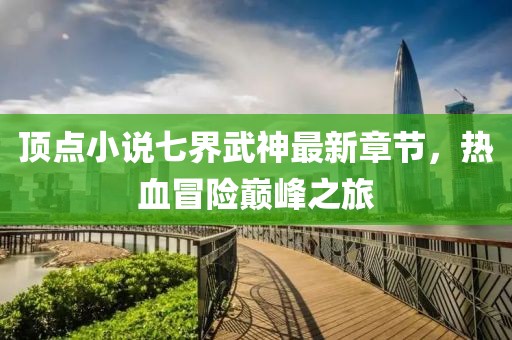頂點(diǎn)小說七界武神最新章節(jié)，熱血冒險(xiǎn)巔峰之旅