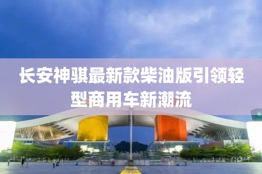 長安神騏最新款柴油版引領(lǐng)輕型商用車新潮流