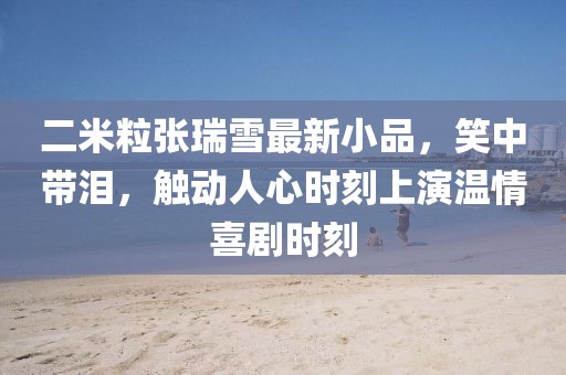 二米粒張瑞雪最新小品，笑中帶淚，觸動人心時刻上演溫情喜劇時刻