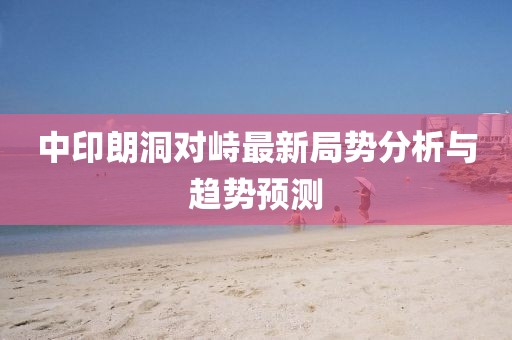 中印朗洞對峙最新局勢分析與趨勢預測