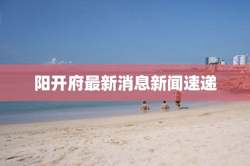 陽(yáng)開(kāi)府最新消息新聞速遞