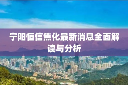 寧陽恒信焦化最新消息全面解讀與分析