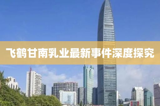 飛鶴甘南乳業(yè)最新事件深度探究
