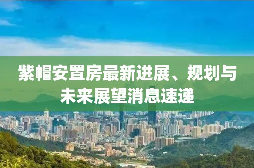 紫帽安置房最新進(jìn)展、規(guī)劃與未來展望消息速遞