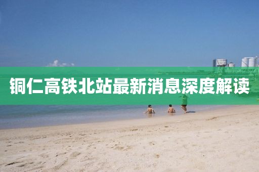 銅仁高鐵北站最新消息深度解讀