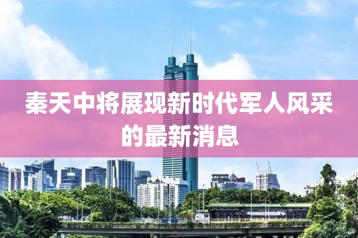 秦天中將展現(xiàn)新時(shí)代軍人風(fēng)采的最新消息