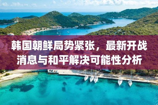 韓國朝鮮局勢緊張，最新開戰(zhàn)消息與和平解決可能性分析