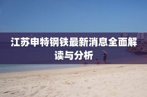 江蘇申特鋼鐵最新消息全面解讀與分析