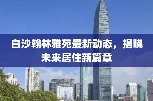 白沙翰林雅苑最新動態(tài)，揭曉未來居住新篇章