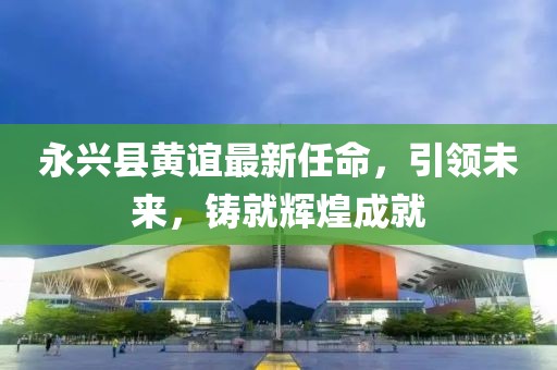 永興縣黃誼最新任命，引領(lǐng)未來，鑄就輝煌成就