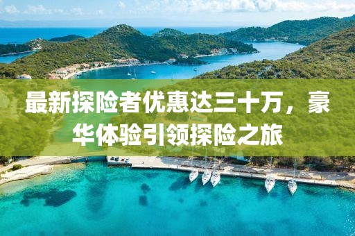 最新探險(xiǎn)者優(yōu)惠達(dá)三十萬(wàn)，豪華體驗(yàn)引領(lǐng)探險(xiǎn)之旅