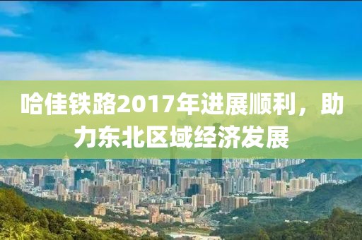 哈佳鐵路2017年進(jìn)展順利，助力東北區(qū)域經(jīng)濟(jì)發(fā)展