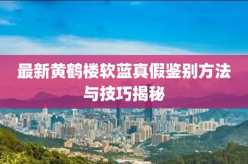 最新黃鶴樓軟藍(lán)真假鑒別方法與技巧揭秘