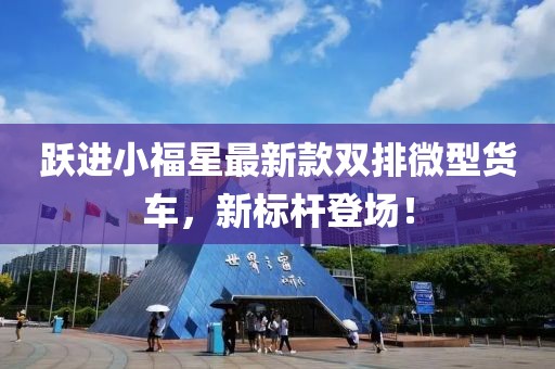 躍進小福星最新款雙排微型貨車，新標(biāo)桿登場！