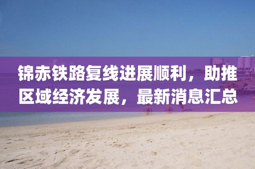 錦赤鐵路復線進展順利，助推區(qū)域經(jīng)濟發(fā)展，最新消息匯總