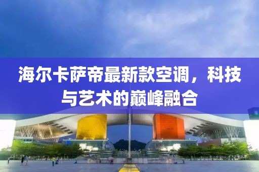 海爾卡薩帝最新款空調(diào)，科技與藝術(shù)的巔峰融合