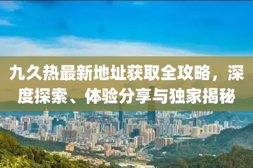 九久熱最新地址獲取全攻略，深度探索、體驗(yàn)分享與獨(dú)家揭秘