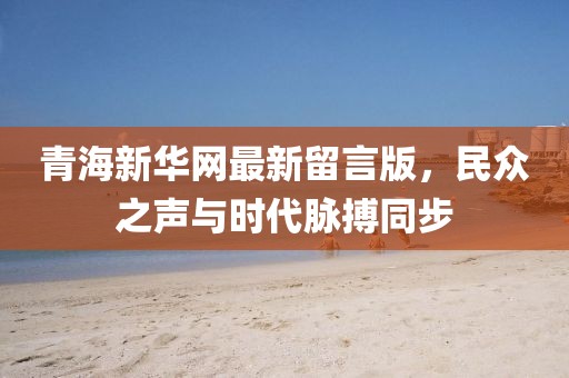 青海新華網(wǎng)最新留言版，民眾之聲與時代脈搏同步