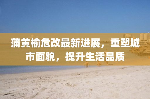 蒲黃榆危改最新進展，重塑城市面貌，提升生活品質(zhì)