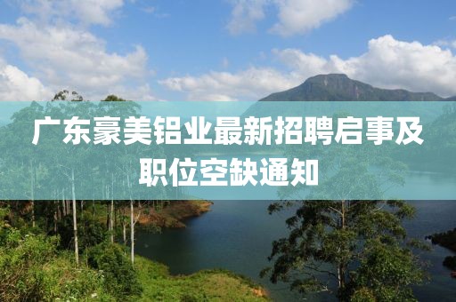 廣東豪美鋁業(yè)最新招聘啟事及職位空缺通知