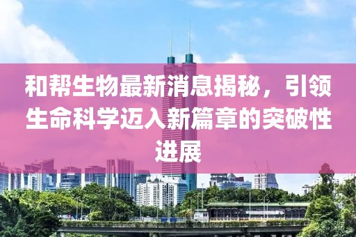 和幫生物最新消息揭秘，引領(lǐng)生命科學(xué)邁入新篇章的突破性進(jìn)展