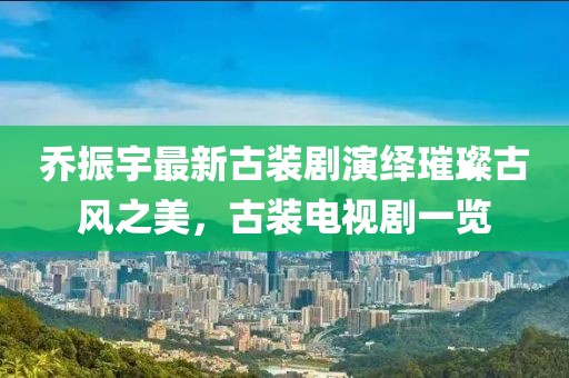 喬振宇最新古裝劇演繹璀璨古風(fēng)之美，古裝電視劇一覽