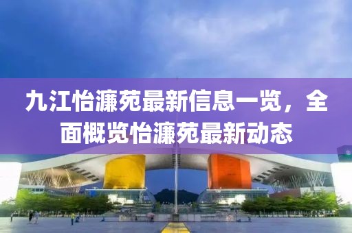 九江怡濂苑最新信息一覽，全面概覽怡濂苑最新動態(tài)