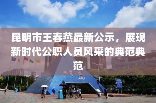 昆明市王春燕最新公示，展現(xiàn)新時(shí)代公職人員風(fēng)采的典范典范