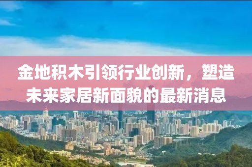 金地積木引領(lǐng)行業(yè)創(chuàng)新，塑造未來(lái)家居新面貌的最新消息