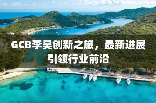 GCB李昊創(chuàng)新之旅，最新進展引領(lǐng)行業(yè)前沿