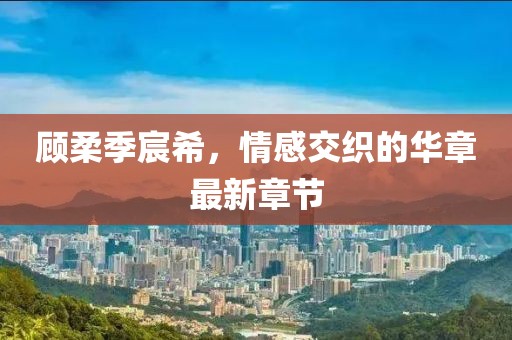 顧柔季宸希，情感交織的華章最新章節(jié)