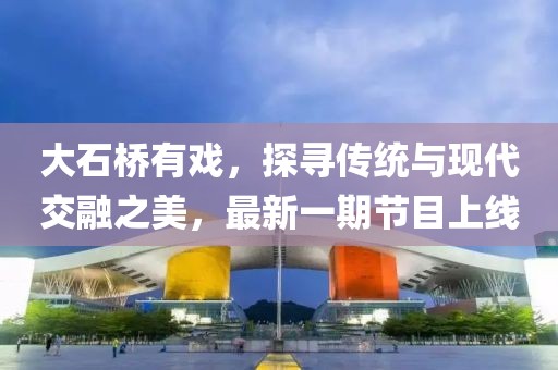 大石橋有戲，探尋傳統(tǒng)與現(xiàn)代交融之美，最新一期節(jié)目上線