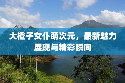 大橙子女仆萌次元，最新魅力展現(xiàn)與精彩瞬間