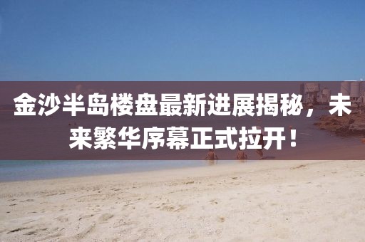 金沙半島樓盤最新進(jìn)展揭秘，未來繁華序幕正式拉開！