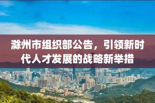 滁州市組織部公告，引領(lǐng)新時代人才發(fā)展的戰(zhàn)略新舉措