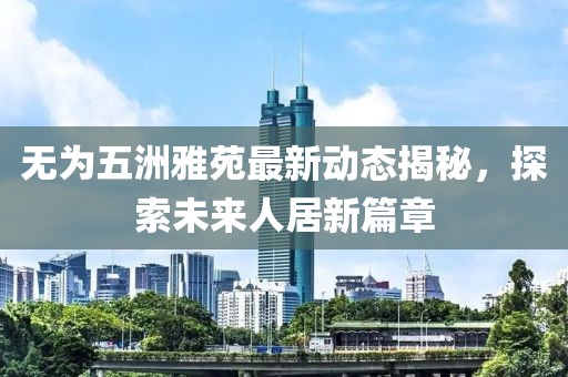 無(wú)為五洲雅苑最新動(dòng)態(tài)揭秘，探索未來(lái)人居新篇章