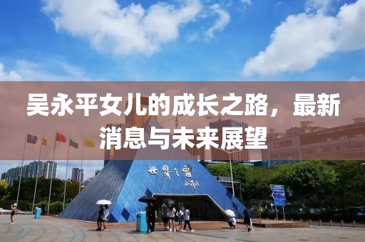 吳永平女兒的成長(zhǎng)之路，最新消息與未來(lái)展望