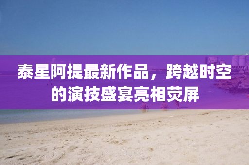 泰星阿提最新作品，跨越時(shí)空的演技盛宴亮相熒屏