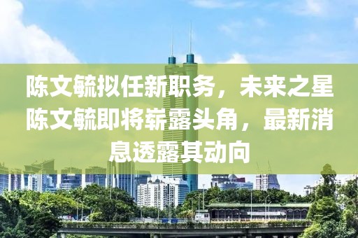 陳文毓擬任新職務(wù)，未來之星陳文毓即將嶄露頭角，最新消息透露其動(dòng)向