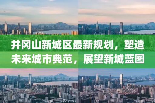 井岡山新城區(qū)最新規(guī)劃，塑造未來城市典范，展望新城藍(lán)圖