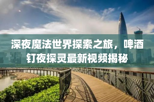深夜魔法世界探索之旅，啤酒釘夜探靈最新視頻揭秘