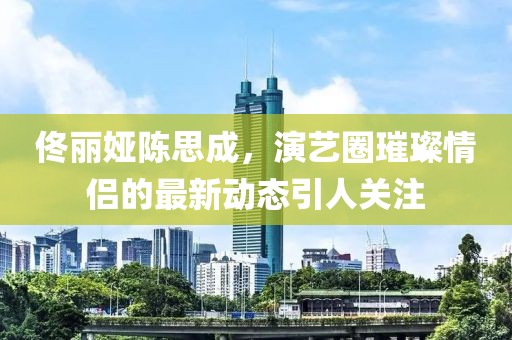 佟麗婭陳思成，演藝圈璀璨情侶的最新動(dòng)態(tài)引人關(guān)注