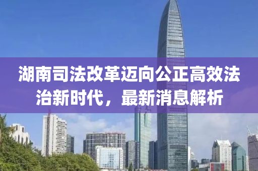 湖南司法改革邁向公正高效法治新時代，最新消息解析