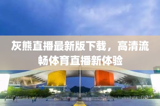 灰熊直播最新版下載，高清流暢體育直播新體驗(yàn)