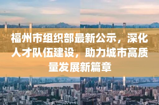福州市組織部最新公示，深化人才隊伍建設，助力城市高質(zhì)量發(fā)展新篇章