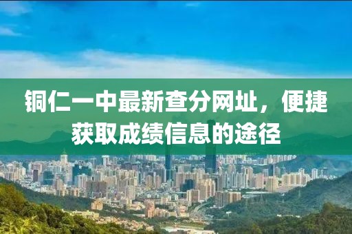 銅仁一中最新查分網(wǎng)址，便捷獲取成績信息的途徑