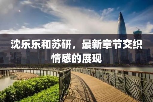 沈樂樂和蘇研，最新章節(jié)交織情感的展現(xiàn)