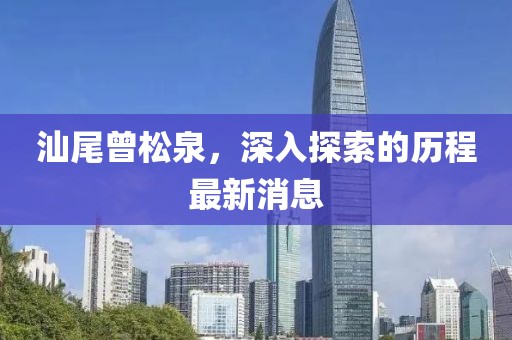 汕尾曾松泉，深入探索的歷程最新消息