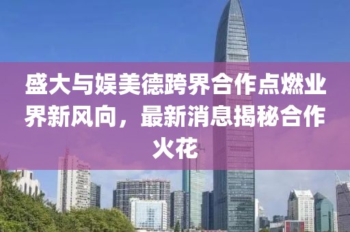 盛大與娛美德跨界合作點(diǎn)燃業(yè)界新風(fēng)向，最新消息揭秘合作火花