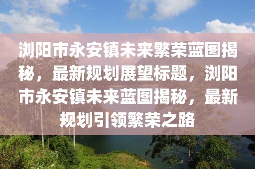 瀏陽市永安鎮(zhèn)未來繁榮藍(lán)圖揭秘，最新規(guī)劃展望標(biāo)題，瀏陽市永安鎮(zhèn)未來藍(lán)圖揭秘，最新規(guī)劃引領(lǐng)繁榮之路